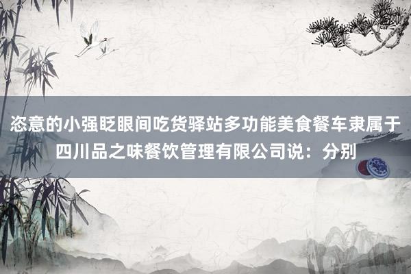 恣意的小强眨眼间吃货驿站多功能美食餐车隶属于四川品之味餐饮管理有限公司说：分别