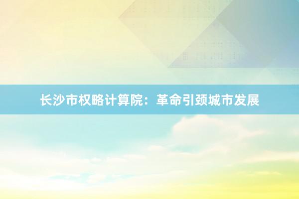 长沙市权略计算院：革命引颈城市发展